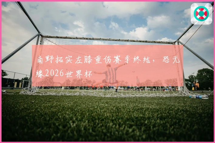 南野拓实左膝重伤赛季终结，恐无缘2026世界杯