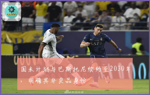 国米计划与巴斯托尼续约至2030年，明确其非卖品身份