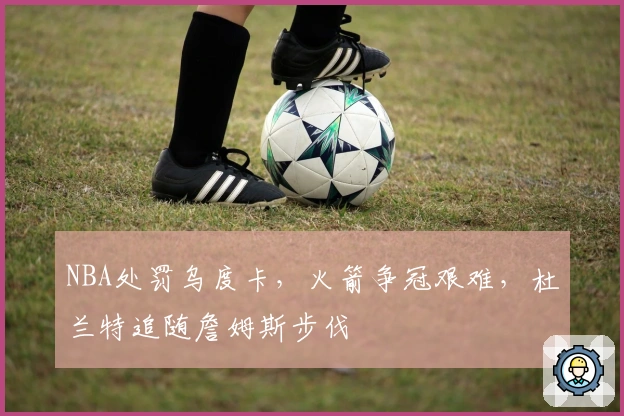 NBA处罚乌度卡，火箭争冠艰难，杜兰特追随詹姆斯步伐