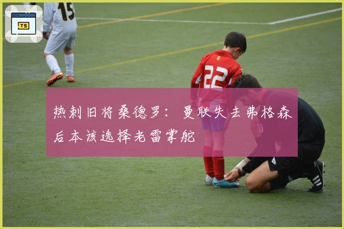 热刺旧将桑德罗：曼联失去弗格森后本该选择老雷掌舵