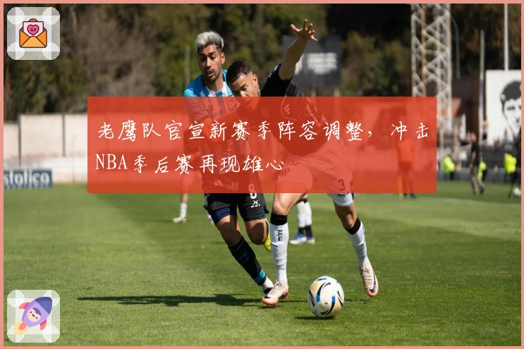 老鹰队官宣新赛季阵容调整，冲击NBA季后赛再现雄心