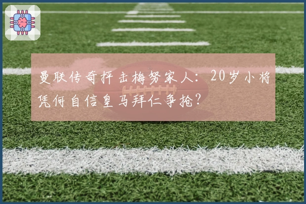 曼联传奇抨击梅努家人：20岁小将凭何自信皇马拜仁争抢？