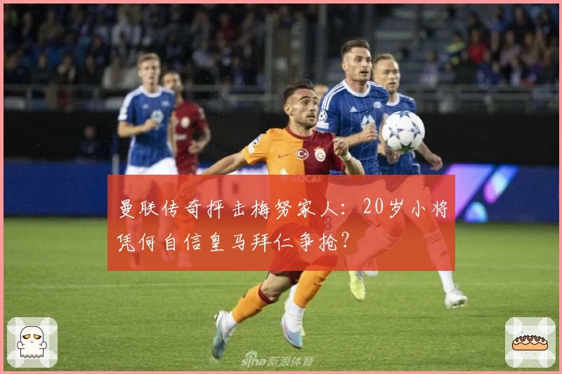 曼联传奇抨击梅努家人：20岁小将凭何自信皇马拜仁争抢？