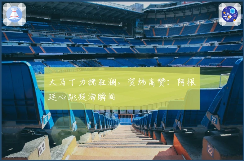 大马丁力挽狂澜，贺炜高赞：阿根廷心跳凝滞瞬间